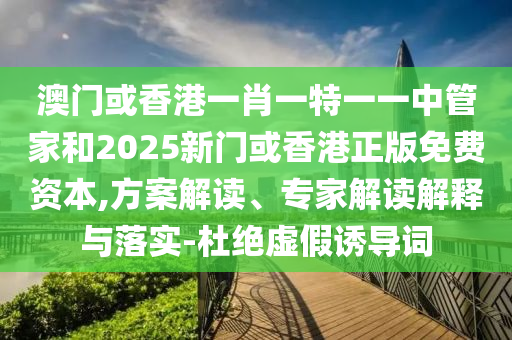 澳門(mén)或香港一肖一特一一中管家和2025新門(mén)或香港正版免費(fèi)資本,方案解讀、專(zhuān)家解讀解釋與落實(shí)-杜絕虛假誘導(dǎo)詞