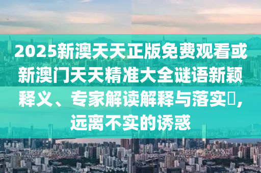2025新澳天天正版免費觀看或新澳門天天精準(zhǔn)大全謎語新穎釋義、專家解讀解釋與落實?,遠(yuǎn)離不實的誘惑