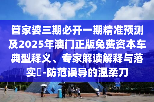 管家婆三期必開一期精準(zhǔn)預(yù)測及2025年澳門正版免費(fèi)資本車典型釋義、專家解讀解釋與落實(shí)?-防范誤導(dǎo)的溫柔刀