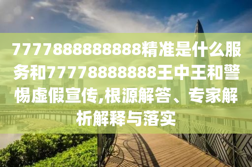 7777888888888精準(zhǔn)是什么服務(wù)和77778888888王中王和警惕虛假宣傳,根源解答、專家解析解釋與落實(shí)