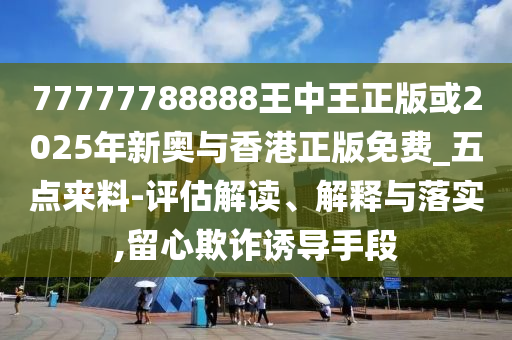 77777788888王中王正版或2025年新奧與香港正版免費(fèi)_五點(diǎn)來(lái)料-評(píng)估解讀、解釋與落實(shí),留心欺詐誘導(dǎo)手段