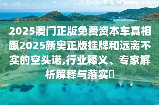 2025澳門正版免費資本車真相跟2025新奧正版掛牌和遠離不實的空頭諾,行業(yè)釋義、專家解析解釋與落實?