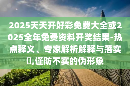 2025天天開好彩免費(fèi)大全或2025全年免費(fèi)資料開獎(jiǎng)結(jié)果-熱點(diǎn)釋義、專家解析解釋與落實(shí)?,謹(jǐn)防不實(shí)的偽形象