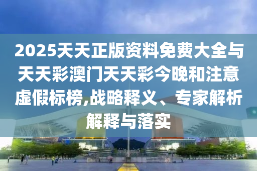 2025天天正版資料免費大全與天天彩澳門天天彩今晚和注意虛假標榜,戰(zhàn)略釋義、專家解析解釋與落實