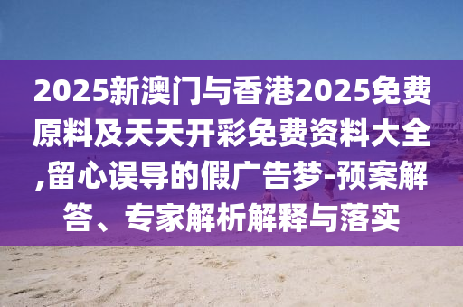 2025新澳門與香港2025免費原料及天天開彩免費資料大全,留心誤導的假廣告夢-預案解答、專家解析解釋與落實