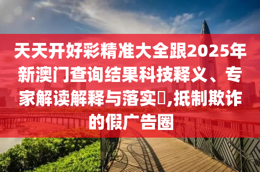 天天開好彩精準大全跟2025年新澳門查詢結(jié)果科技釋義、專家解讀解釋與落實?,抵制欺詐的假廣告圈