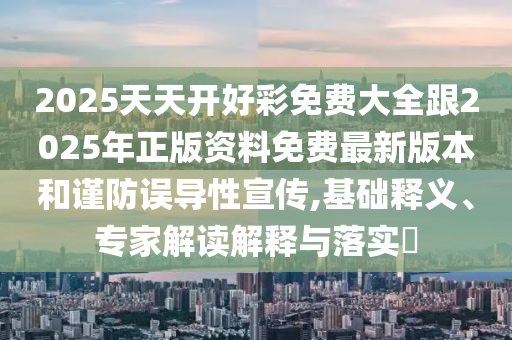 2025天天開好彩免費大全跟2025年正版資料免費最新版本和謹防誤導性宣傳,基礎釋義、專家解讀解釋與落實?