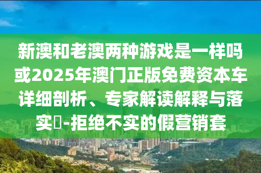 新澳和老澳兩種游戲是一樣嗎或2025年澳門正版免費資本車詳細剖析、專家解讀解釋與落實?-拒絕不實的假營銷套