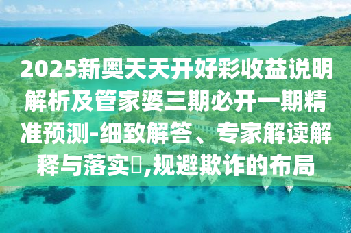 2025新奧天天開(kāi)好彩收益說(shuō)明解析及管家婆三期必開(kāi)一期精準(zhǔn)預(yù)測(cè)-細(xì)致解答、專家解讀解釋與落實(shí)?,規(guī)避欺詐的布局