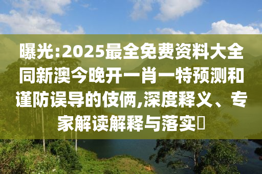 曝光:2025最全免費(fèi)資料大全同新澳今晚開(kāi)一肖一特預(yù)測(cè)和謹(jǐn)防誤導(dǎo)的伎倆,深度釋義、專(zhuān)家解讀解釋與落實(shí)?