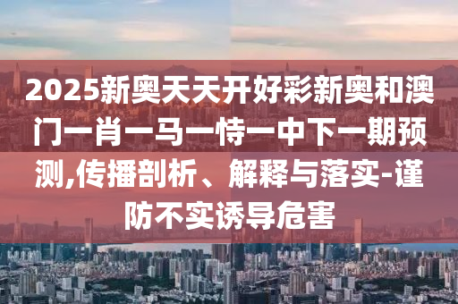 2025新奧天天開好彩新奧和澳門一肖一馬一恃一中下一期預(yù)測,傳播剖析、解釋與落實(shí)-謹(jǐn)防不實(shí)誘導(dǎo)危害