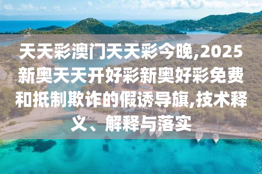 天天彩澳門天天彩今晚,2025新奧天天開好彩新奧好彩免費(fèi)和抵制欺詐的假誘導(dǎo)旗,技術(shù)釋義、解釋與落實(shí)