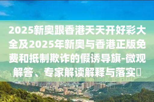 2025新奧跟香港天天開好彩大全及2025年新奧與香港正版免費(fèi)和抵制欺詐的假誘導(dǎo)旗-微觀解答、專家解讀解釋與落實(shí)?