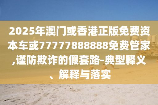 2025年澳門(mén)或香港正版免費(fèi)資本車(chē)或77777888888免費(fèi)管家,謹(jǐn)防欺詐的假套路-典型釋義、解釋與落實(shí)