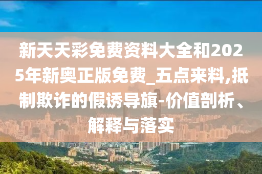 新天天彩免費(fèi)資料大全和2025年新奧正版免費(fèi)_五點(diǎn)來(lái)料,抵制欺詐的假誘導(dǎo)旗-價(jià)值剖析、解釋與落實(shí)