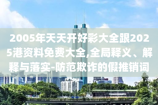 2005年天天開好彩大全跟2025港資料免費大全,全局釋義、解釋與落實-防范欺詐的假推銷詞