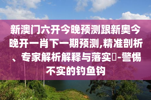新澳門六開今晚預(yù)測跟新奧今晚開一肖下一期預(yù)測,精準剖析、專家解析解釋與落實?-警惕不實的釣魚鉤
