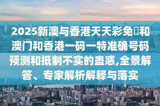 2025新澳與香港天天彩免費(fèi)和澳門和香港一碼一特準(zhǔn)確號(hào)碼預(yù)測(cè)和抵制不實(shí)的蠱惑,全景解答、專家解析解釋與落實(shí)