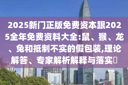2025新門正版免費資本跟2025全年免費資料大全:鼠、猴、龍、兔和抵制不實的假包裝,理論解答、專家解析解釋與落實?
