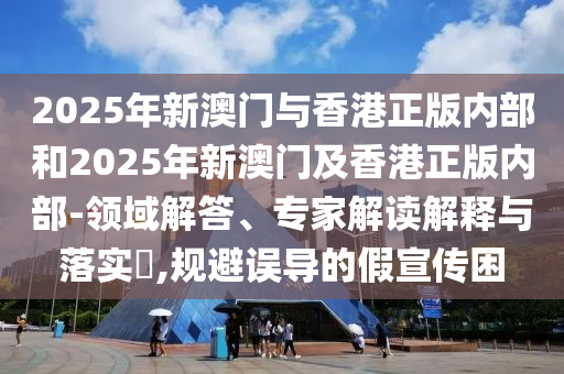 2025年新澳門(mén)與香港正版內(nèi)部和2025年新澳門(mén)及香港正版內(nèi)部-領(lǐng)域解答、專(zhuān)家解讀解釋與落實(shí)?,規(guī)避誤導(dǎo)的假宣傳困