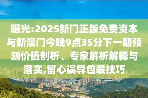 曝光:2025新門正版免費(fèi)資本與新澳門今晚9點(diǎn)35分下一期預(yù)測價(jià)值剖析、專家解析解釋與落實(shí),留心誤導(dǎo)包裝技巧