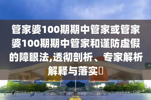 管家婆100期期中管家或管家婆100期期中管家和謹防虛假的障眼法,透徹剖析、專家解析解釋與落實?